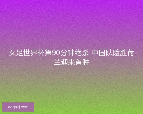 女足世界杯第90分钟绝杀 中国队险胜荷兰迎来首胜 女足世界杯第90分钟绝杀 中国队险胜荷兰迎来首胜