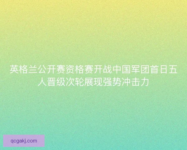 英格兰公开赛资格赛开战中国军团首日五人晋级次轮展现强势冲击力