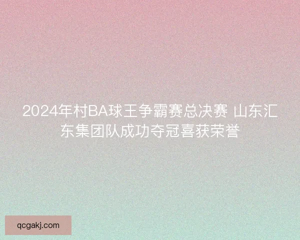 2024年村BA球王争霸赛总决赛 山东汇东集团队成功夺冠喜获荣誉