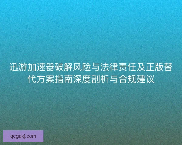 迅游加速器破解风险与法律责任及正版替代方案指南深度剖析与合规建议