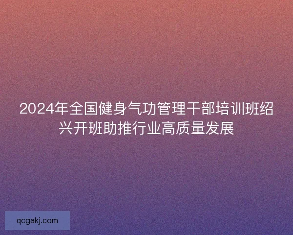 2024年全国健身气功管理干部培训班绍兴开班助推行业高质量发展