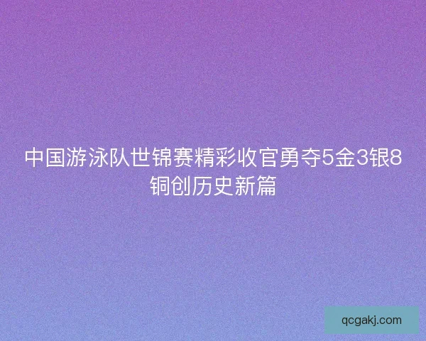 中国游泳队世锦赛精彩收官勇夺5金3银8铜创历史新篇