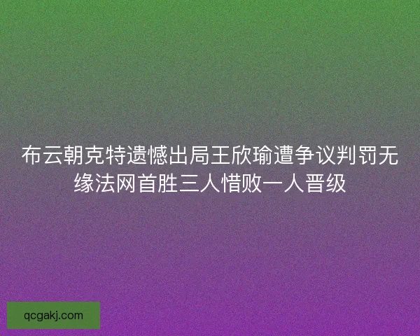 布云朝克特遗憾出局王欣瑜遭争议判罚无缘法网首胜三人惜败一人晋级