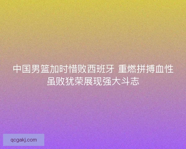 中国男篮加时惜败西班牙 重燃拼搏血性虽败犹荣展现强大斗志
