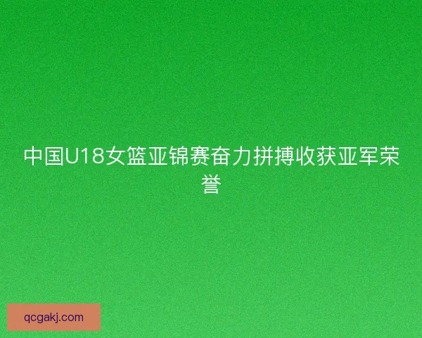中国U18女篮亚锦赛奋力拼搏收获亚军荣誉