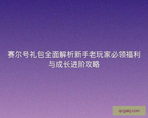 赛尔号礼包全面解析新手老玩家必领福利与成长进阶攻略
