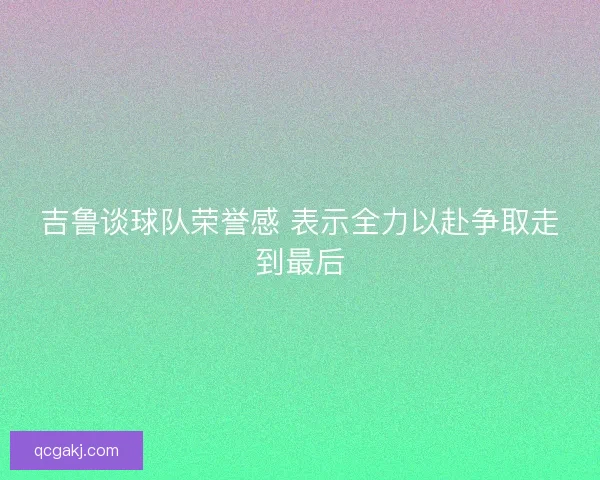 吉鲁谈球队荣誉感 表示全力以赴争取走到最后