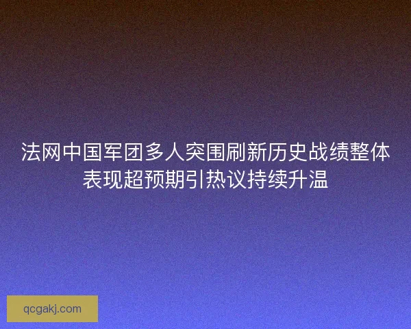 法网中国军团多人突围刷新历史战绩整体表现超预期引热议持续升温