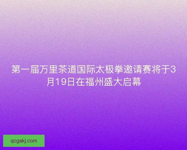 第一届万里茶道国际太极拳邀请赛将于3月19日在福州盛大启幕