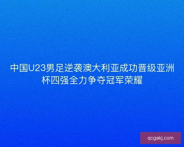 中国U23男足逆袭澳大利亚成功晋级亚洲杯四强全力争夺冠军荣耀