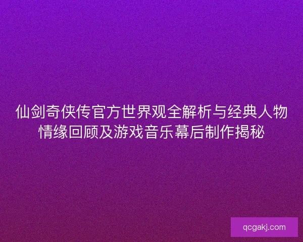 仙剑奇侠传官方世界观全解析与经典人物情缘回顾及游戏音乐幕后制作揭秘