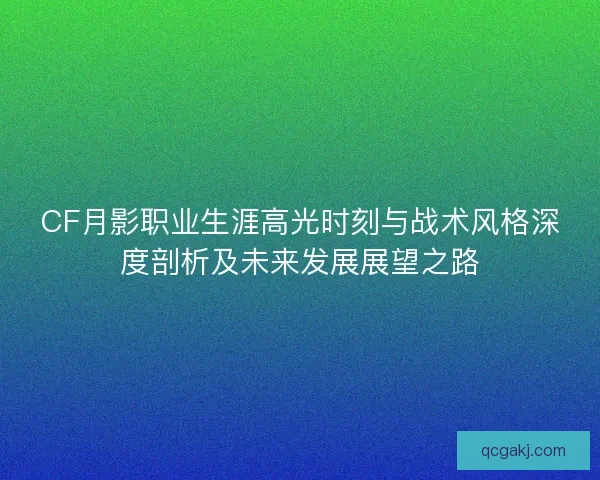 CF月影职业生涯高光时刻与战术风格深度剖析及未来发展展望之路
