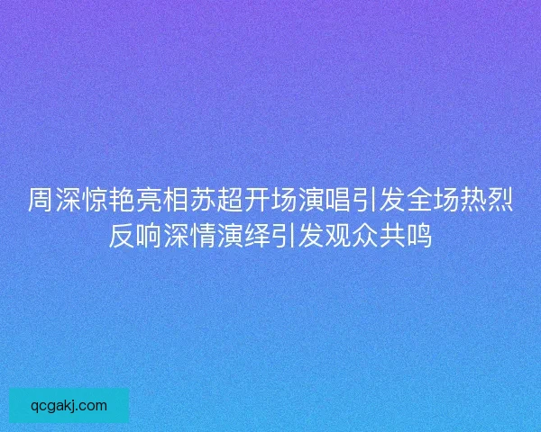 周深惊艳亮相苏超开场演唱引发全场热烈反响深情演绎引发观众共鸣